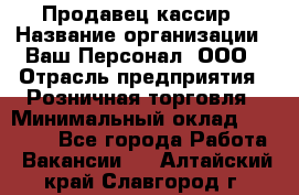 Продавец-кассир › Название организации ­ Ваш Персонал, ООО › Отрасль предприятия ­ Розничная торговля › Минимальный оклад ­ 15 000 - Все города Работа » Вакансии   . Алтайский край,Славгород г.